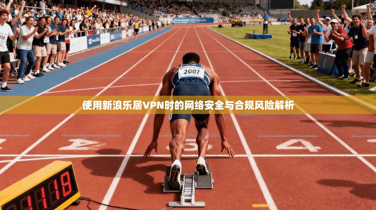 使用新浪乐居VPN时的网络安全与合规风险解析