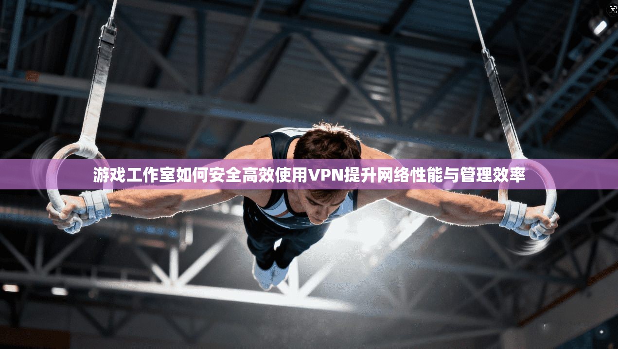 游戏工作室如何安全高效使用VPN提升网络性能与管理效率