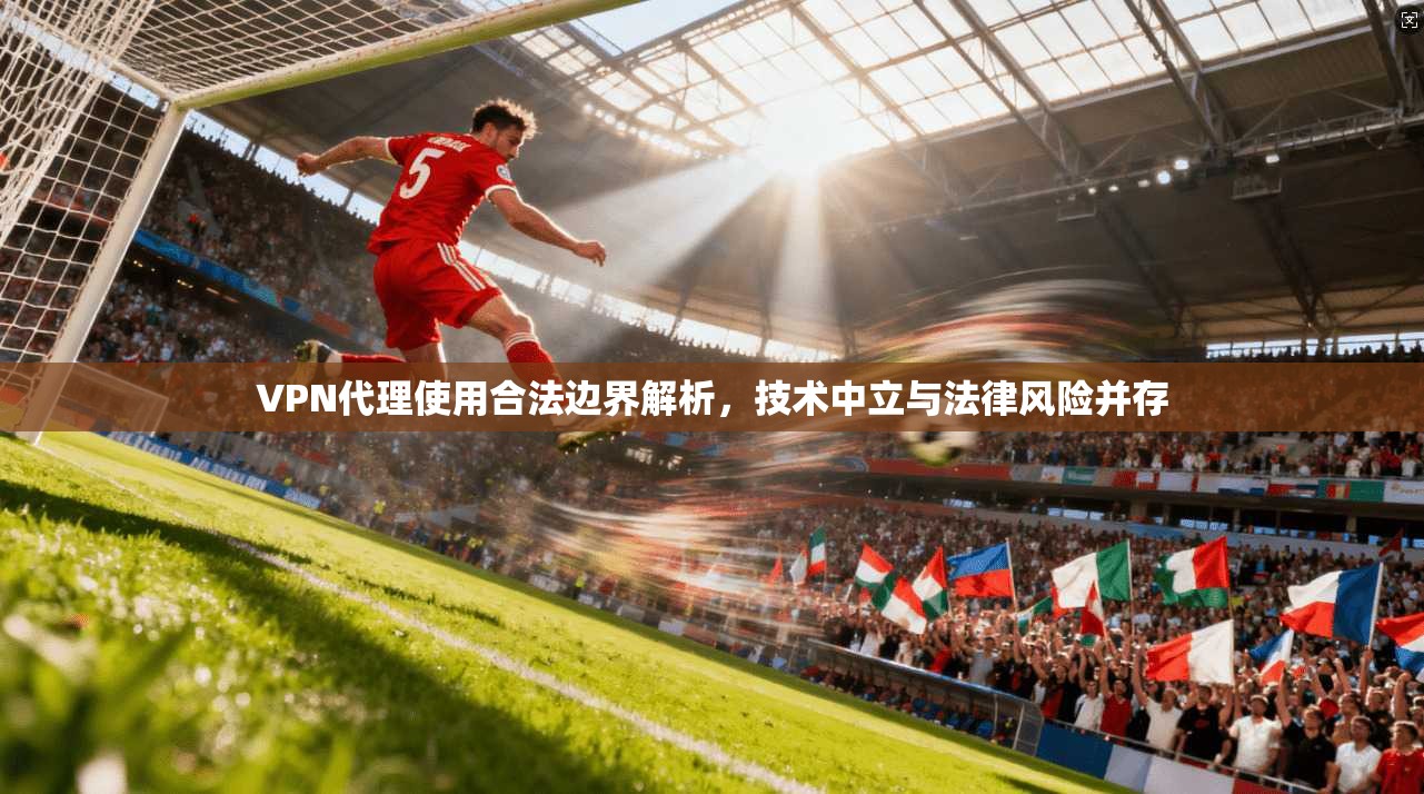VPN代理使用合法边界解析，技术中立与法律风险并存