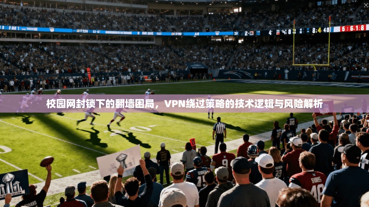 校园网封锁下的翻墙困局，VPN绕过策略的技术逻辑与风险解析