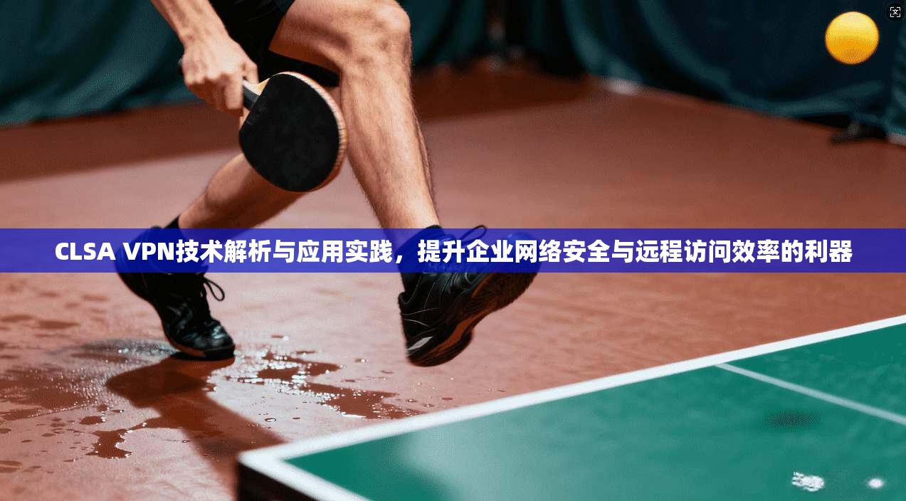 CLSA VPN技术解析与应用实践，提升企业网络安全与远程访问效率的利器