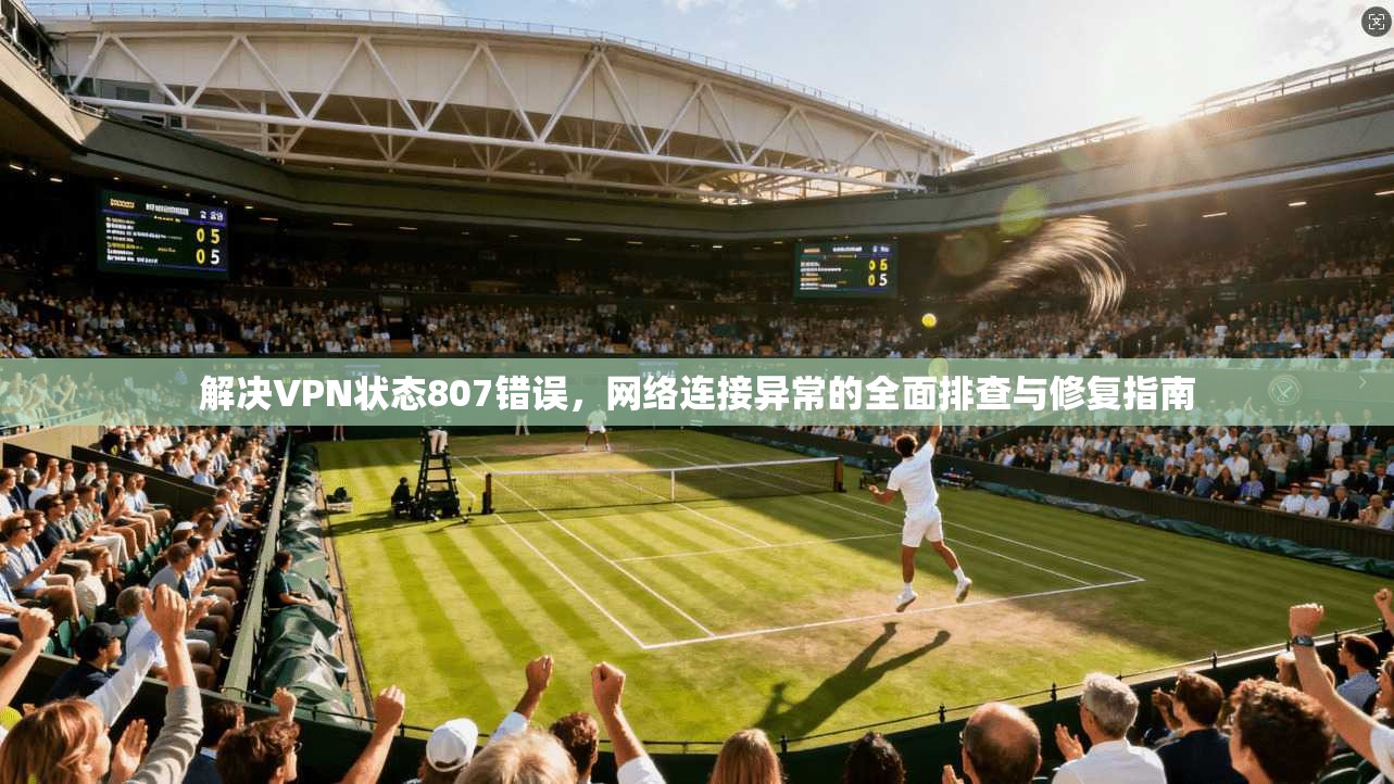 解决VPN状态807错误，网络连接异常的全面排查与修复指南