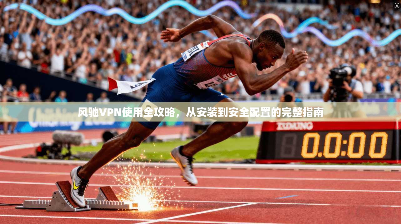 风驰VPN使用全攻略，从安装到安全配置的完整指南