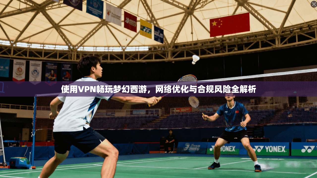 使用VPN畅玩梦幻西游，网络优化与合规风险全解析
