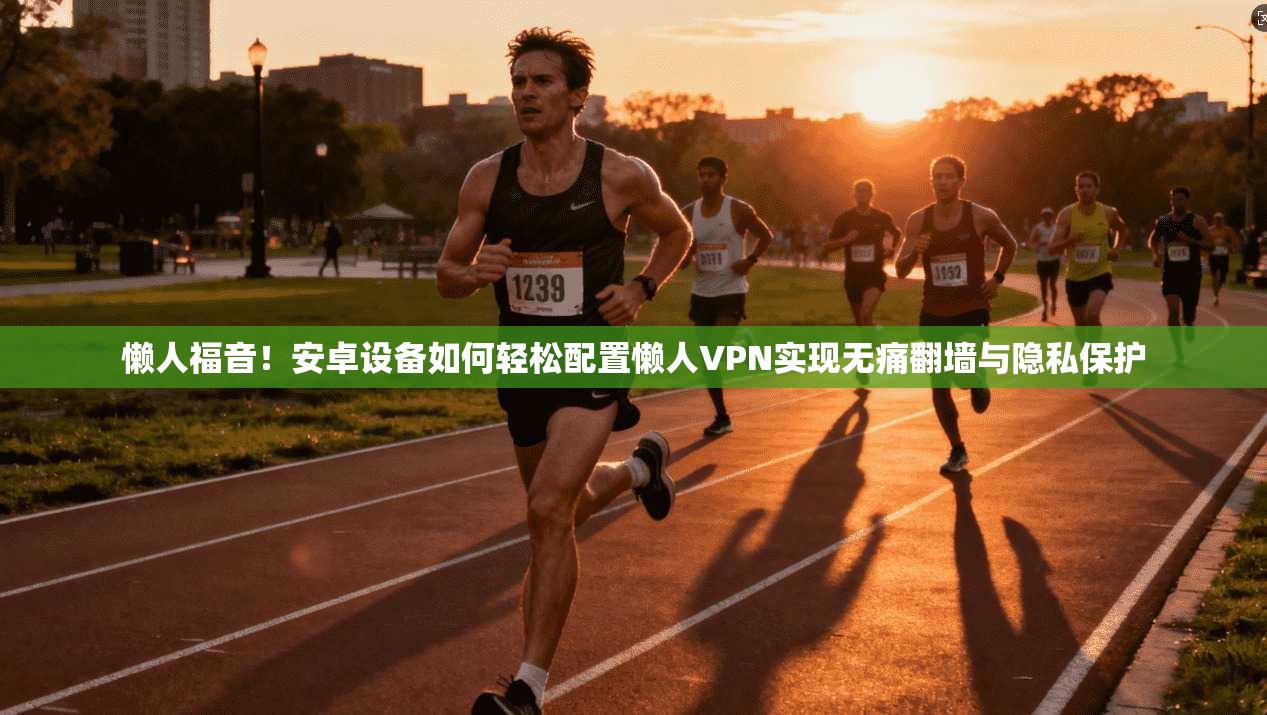 懒人福音！安卓设备如何轻松配置懒人VPN实现无痛翻墙与隐私保护