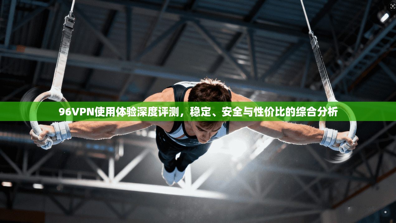 96VPN使用体验深度评测，稳定、安全与性价比的综合分析