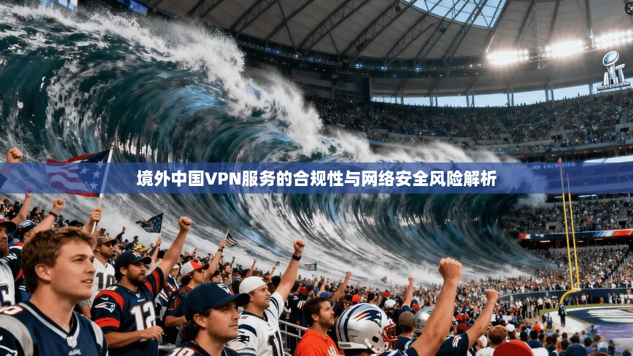 境外中国VPN服务的合规性与网络安全风险解析