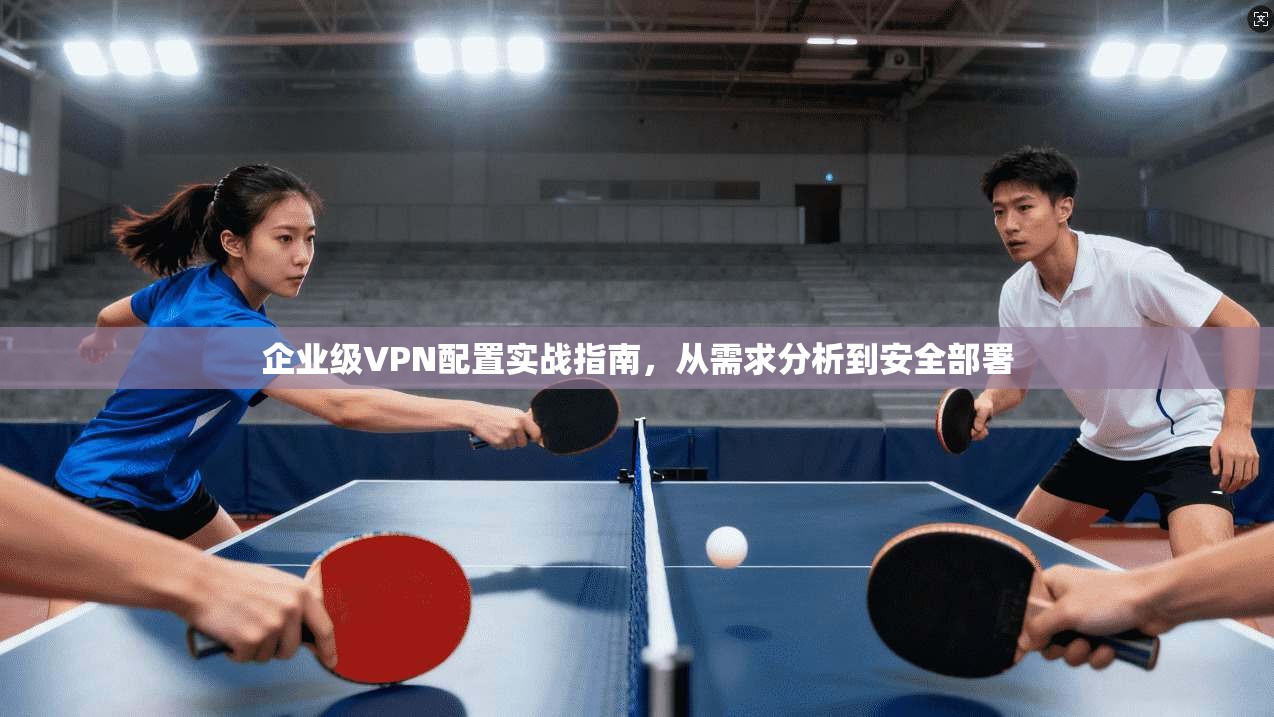 企业级VPN配置实战指南，从需求分析到安全部署