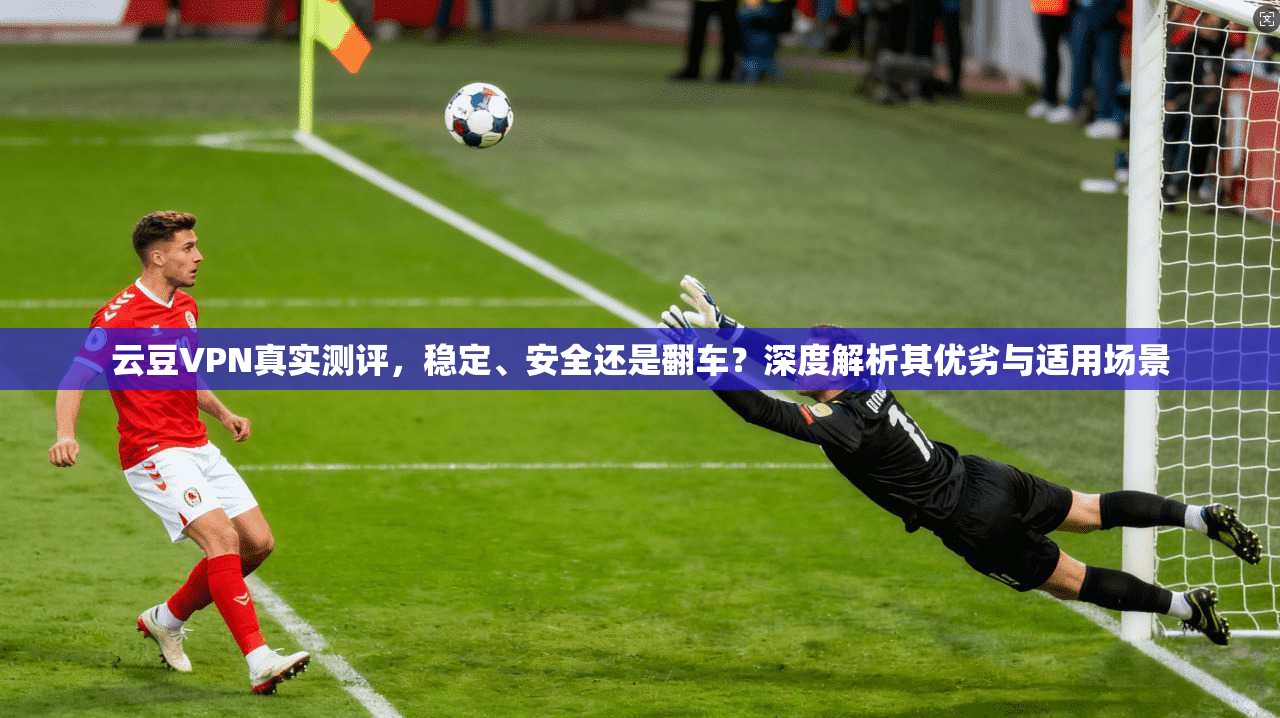 云豆VPN真实测评，稳定、安全还是翻车？深度解析其优劣与适用场景