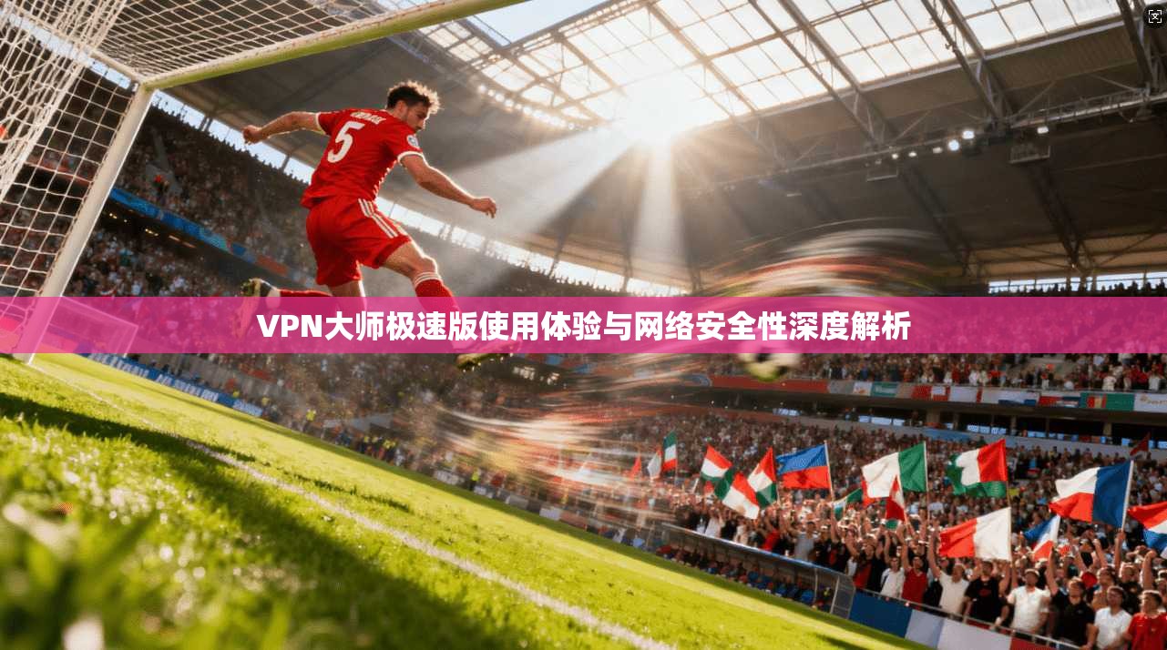 VPN大师极速版使用体验与网络安全性深度解析
