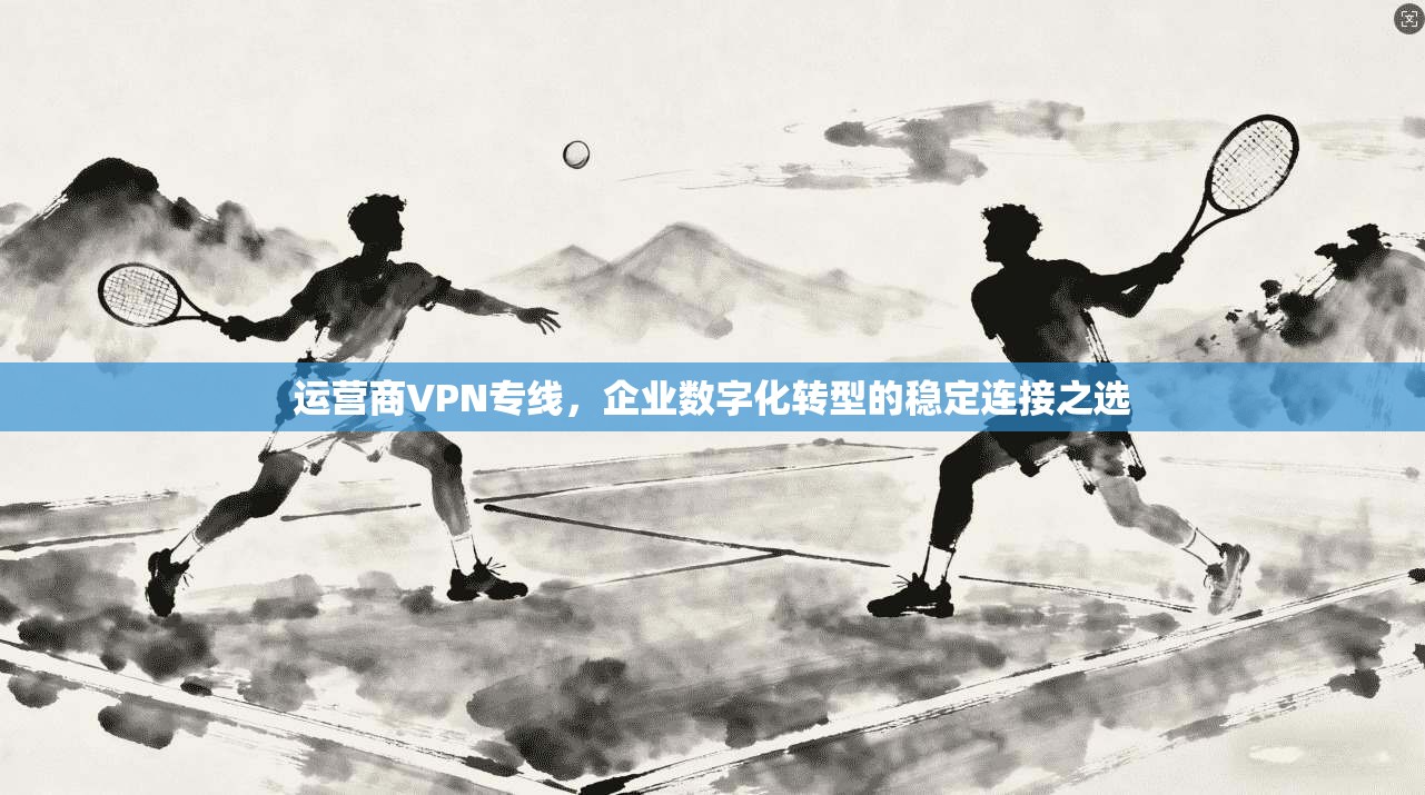 运营商VPN专线，企业数字化转型的稳定连接之选