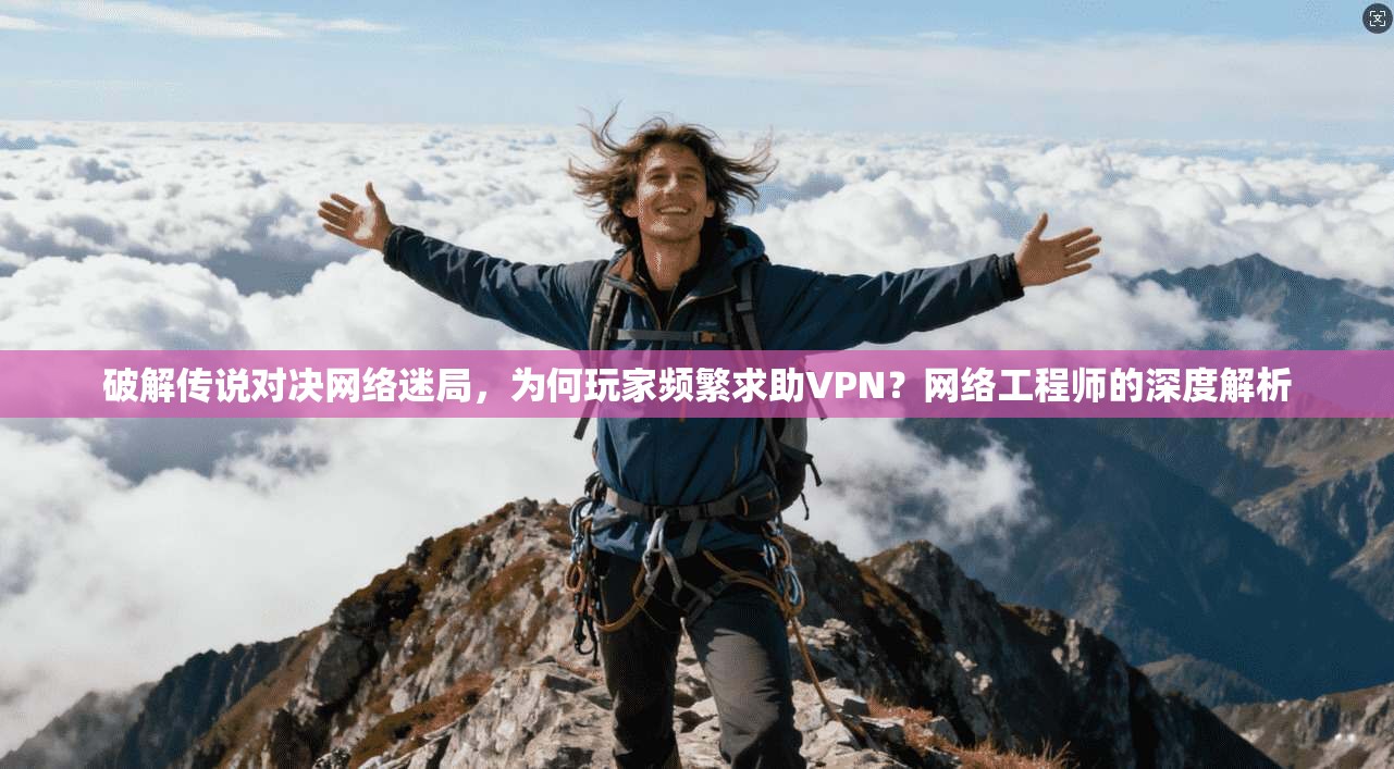 破解传说对决网络迷局，为何玩家频繁求助VPN？网络工程师的深度解析