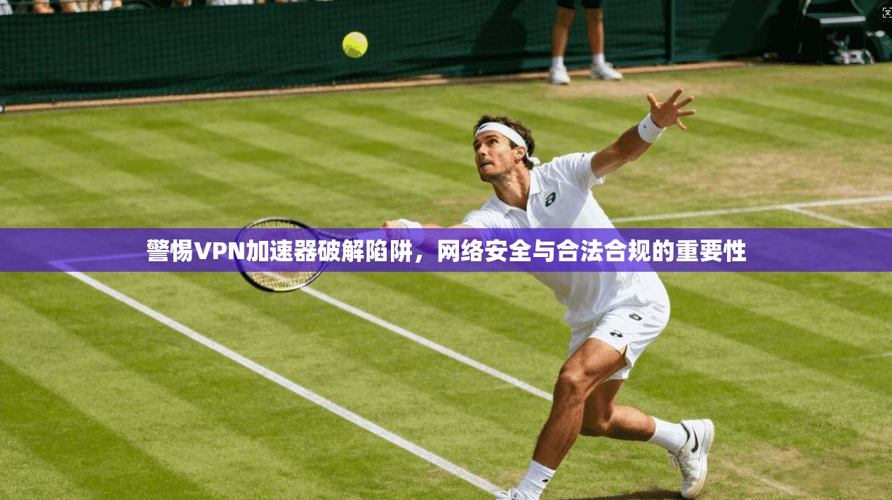 警惕VPN加速器破解陷阱，网络安全与合法合规的重要性