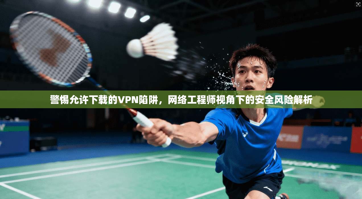 警惕允许下载的VPN陷阱，网络工程师视角下的安全风险解析