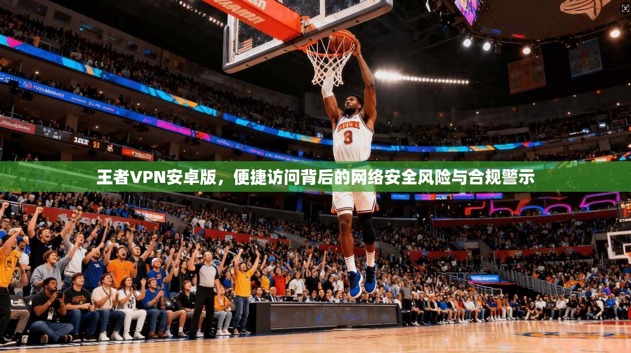 王者VPN安卓版，便捷访问背后的网络安全风险与合规警示
