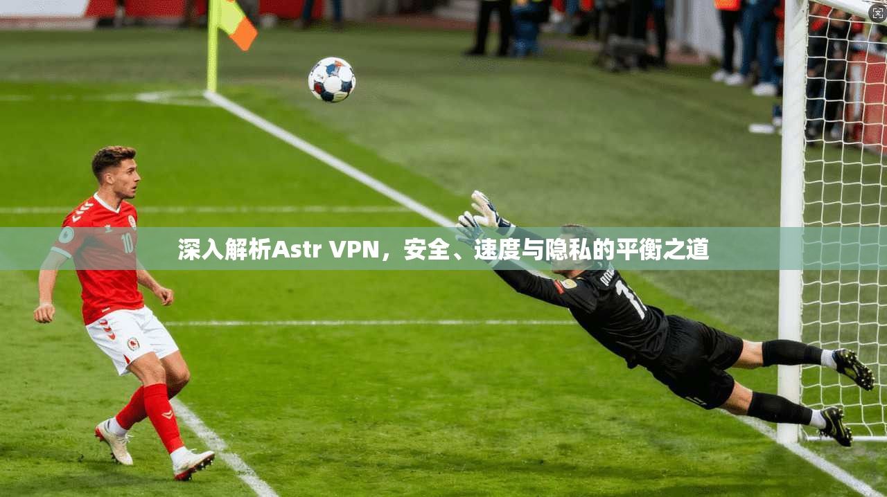 深入解析Astr VPN，安全、速度与隐私的平衡之道