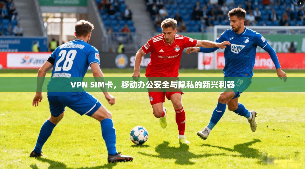 VPN SIM卡，移动办公安全与隐私的新兴利器