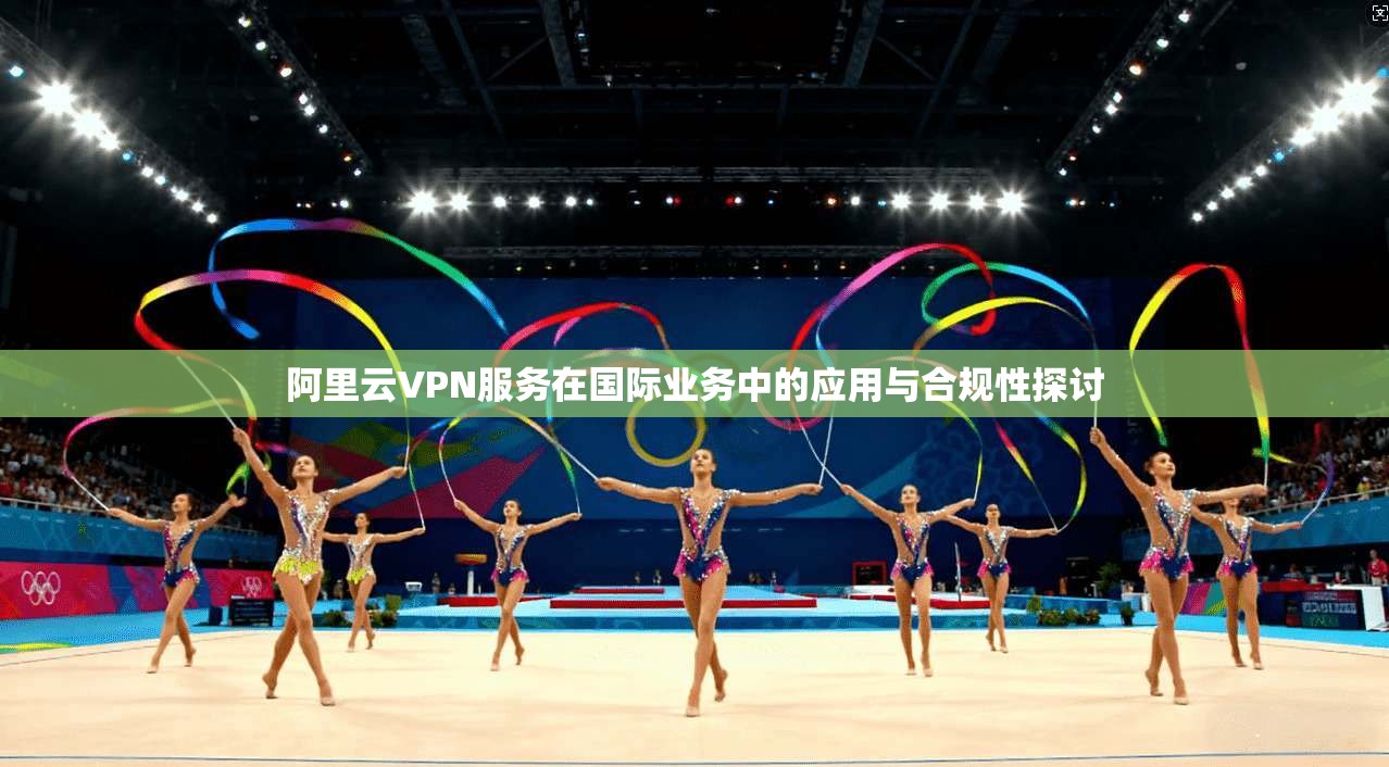阿里云VPN服务在国际业务中的应用与合规性探讨