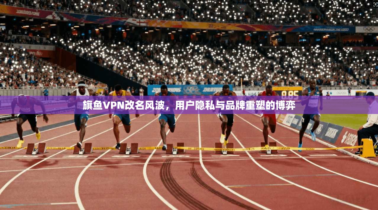 旗鱼VPN改名风波，用户隐私与品牌重塑的博弈