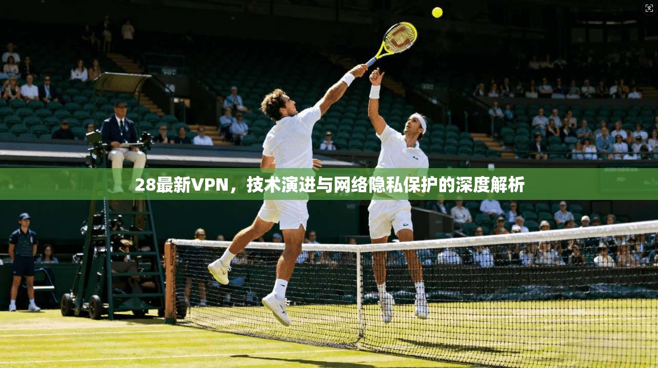 28最新VPN，技术演进与网络隐私保护的深度解析