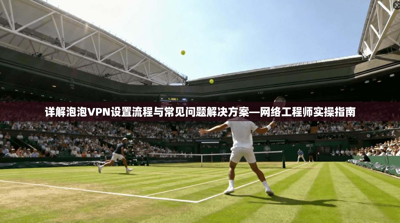 详解泡泡VPN设置流程与常见问题解决方案—网络工程师实操指南