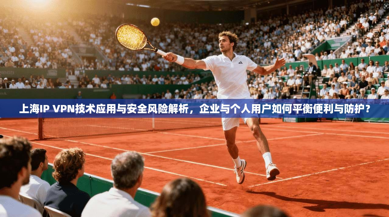 上海IP VPN技术应用与安全风险解析，企业与个人用户如何平衡便利与防护？