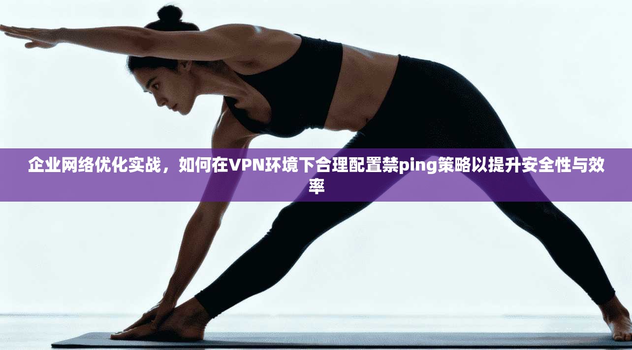 企业网络优化实战，如何在VPN环境下合理配置禁ping策略以提升安全性与效率