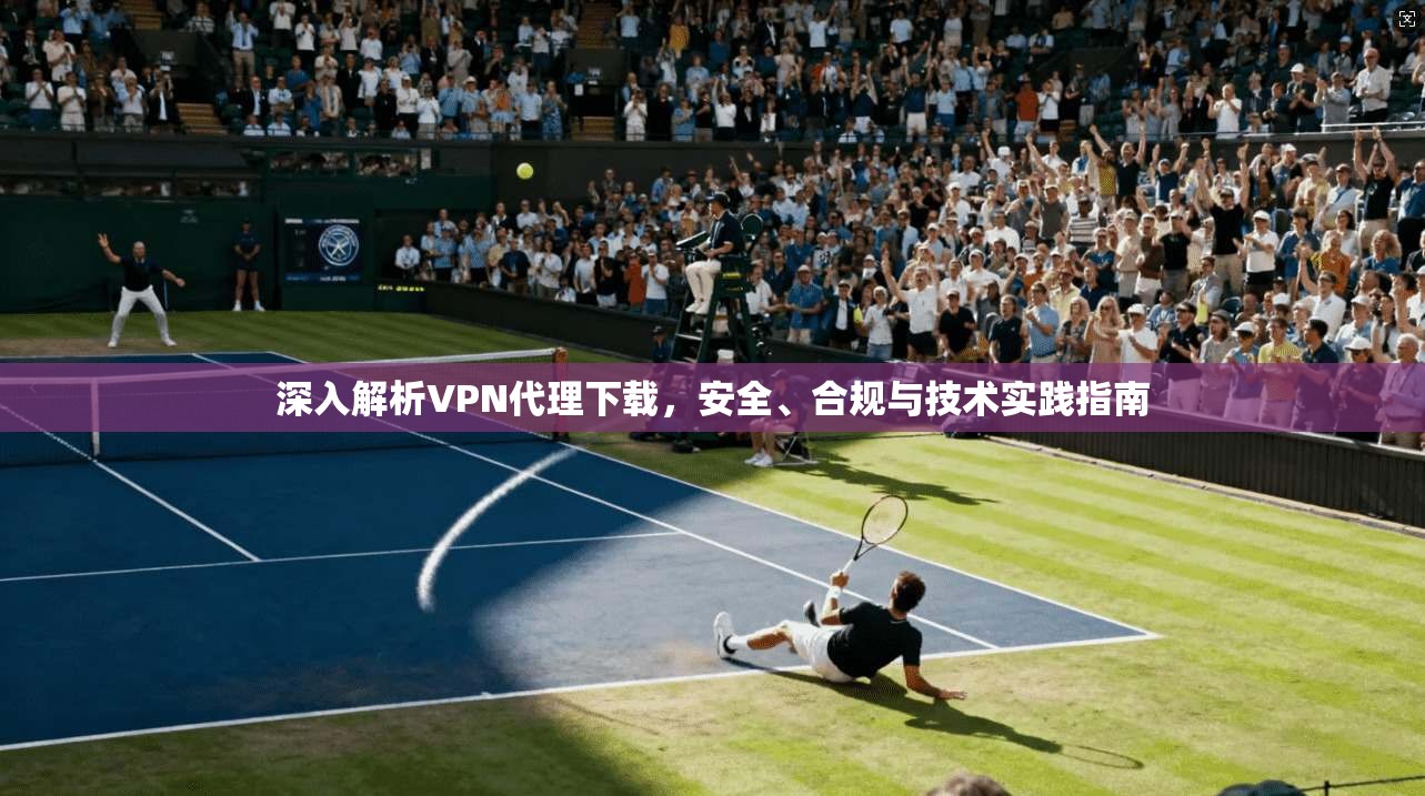 深入解析VPN代理下载，安全、合规与技术实践指南