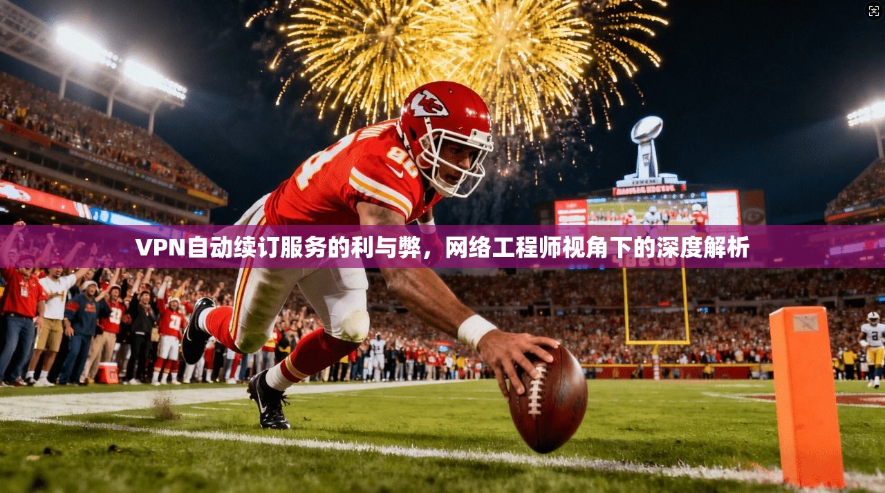 VPN自动续订服务的利与弊，网络工程师视角下的深度解析