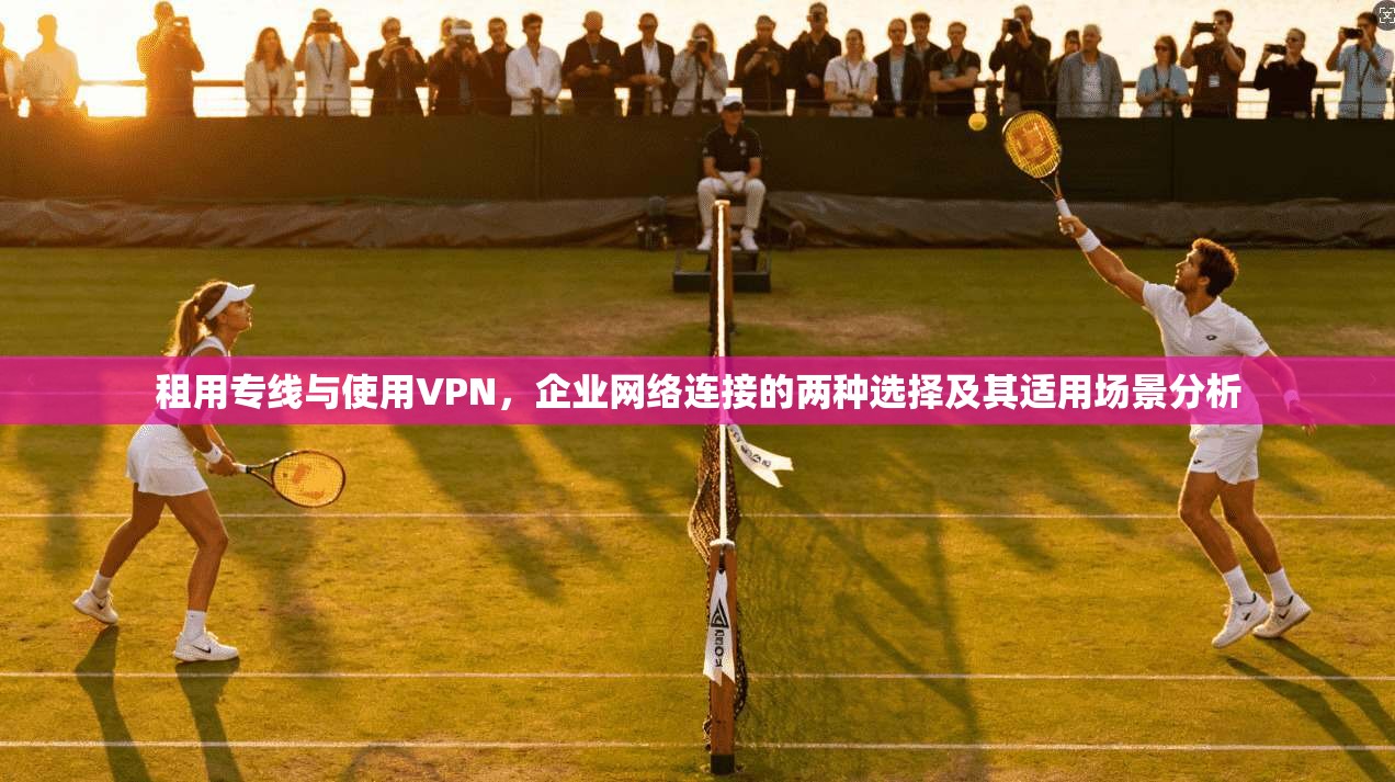 租用专线与使用VPN，企业网络连接的两种选择及其适用场景分析