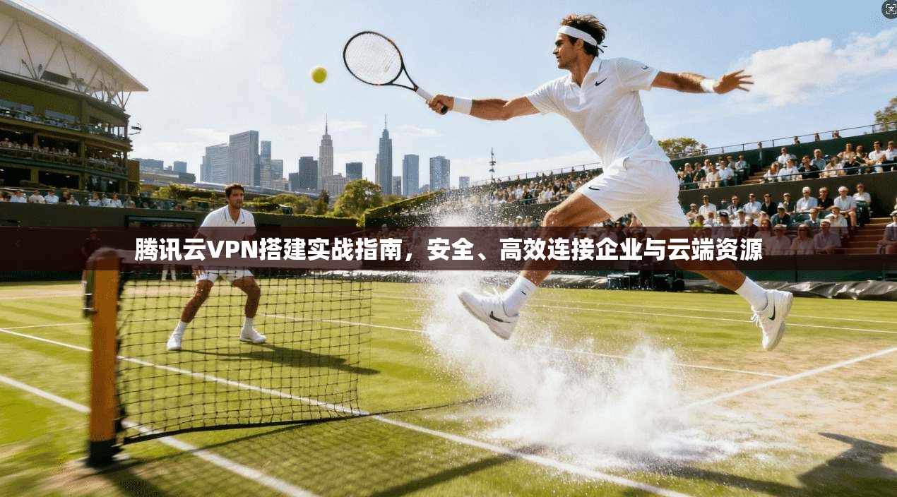 腾讯云VPN搭建实战指南，安全、高效连接企业与云端资源
