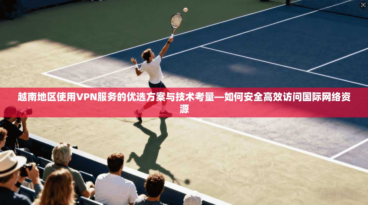 越南地区使用VPN服务的优选方案与技术考量—如何安全高效访问国际网络资源