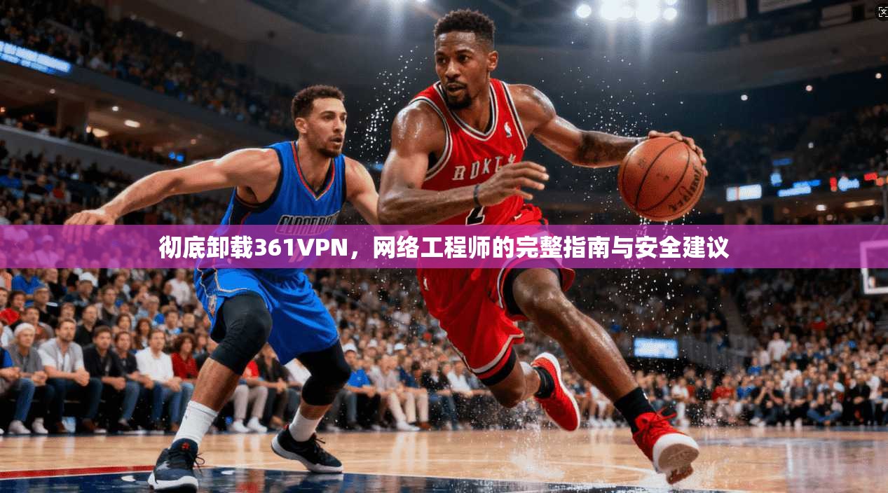 彻底卸载361VPN，网络工程师的完整指南与安全建议