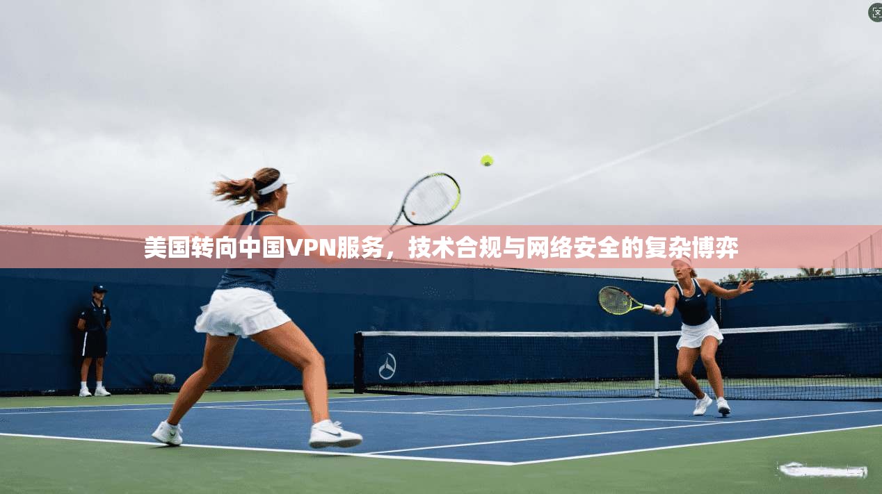 美国转向中国VPN服务，技术合规与网络安全的复杂博弈