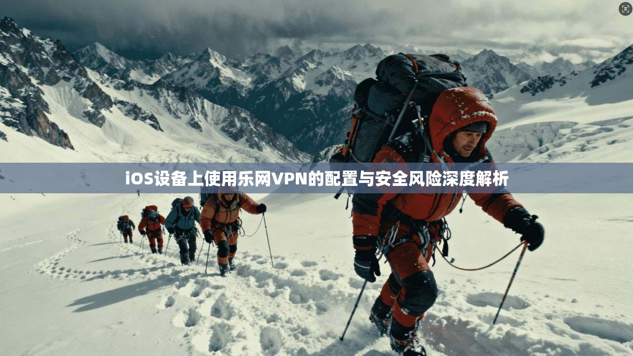 iOS设备上使用乐网VPN的配置与安全风险深度解析