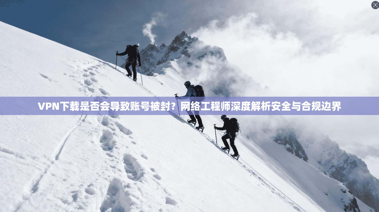 VPN下载是否会导致账号被封？网络工程师深度解析安全与合规边界