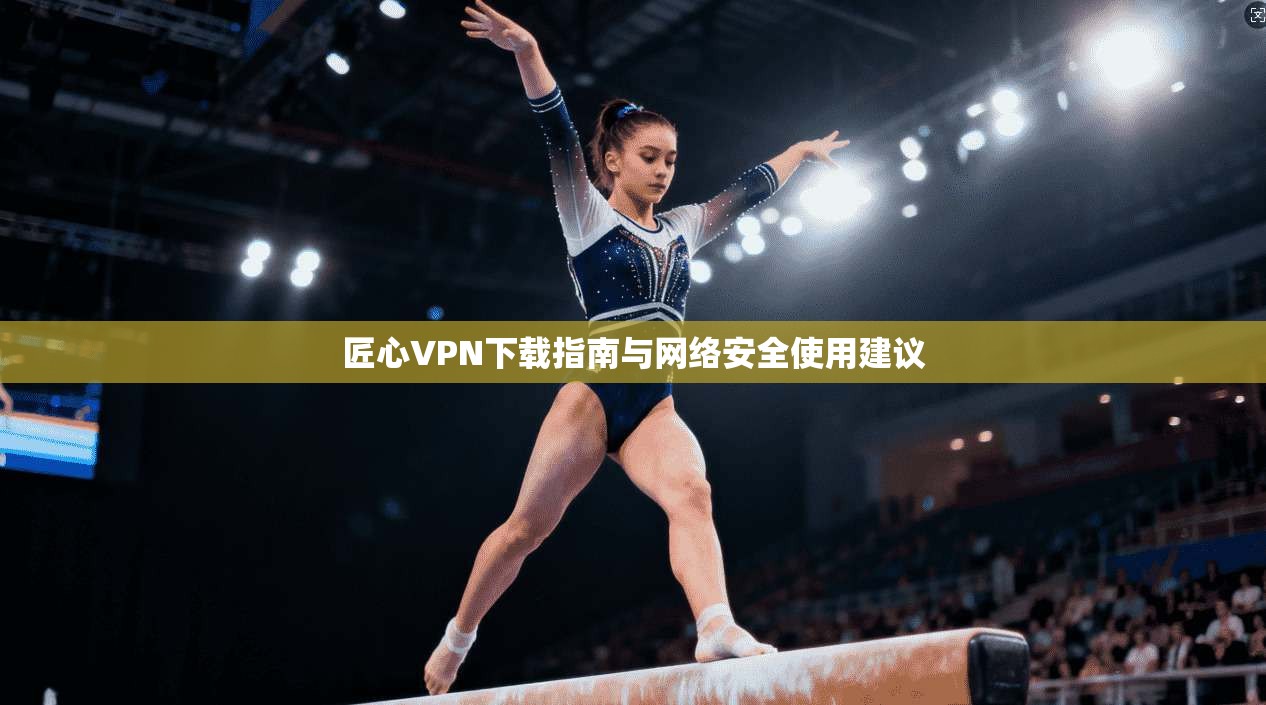 匠心VPN下载指南与网络安全使用建议