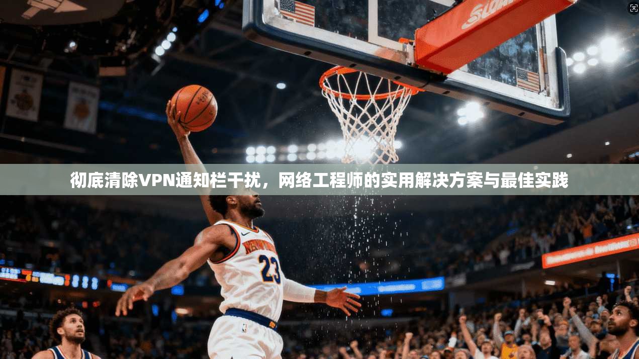 彻底清除VPN通知栏干扰，网络工程师的实用解决方案与最佳实践