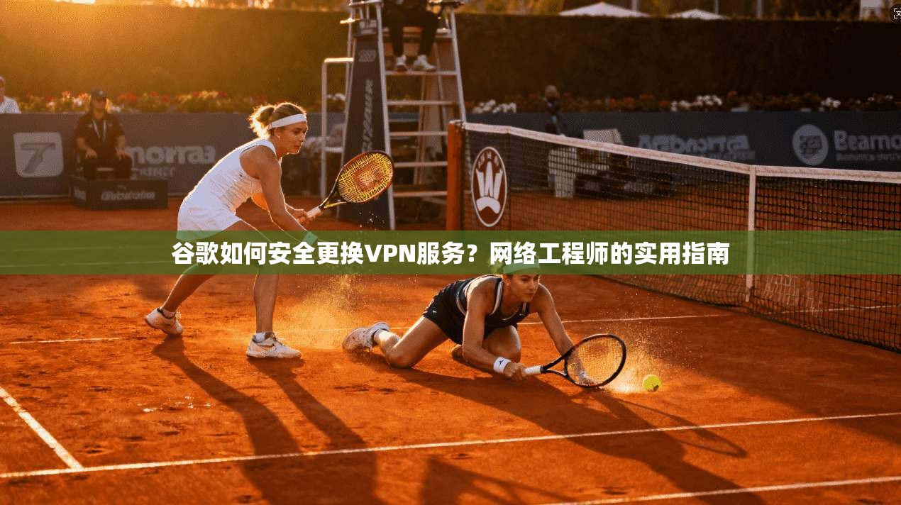 谷歌如何安全更换VPN服务？网络工程师的实用指南
