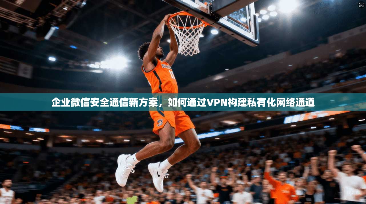 企业微信安全通信新方案，如何通过VPN构建私有化网络通道
