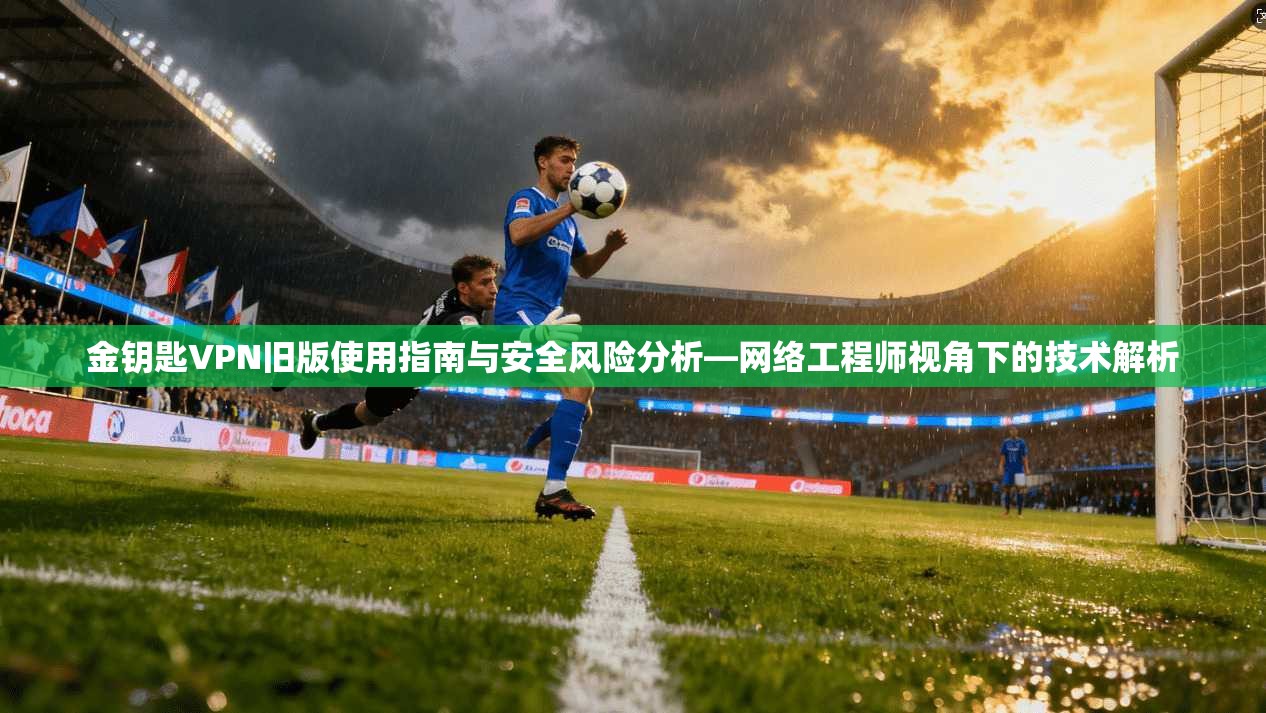 金钥匙VPN旧版使用指南与安全风险分析—网络工程师视角下的技术解析