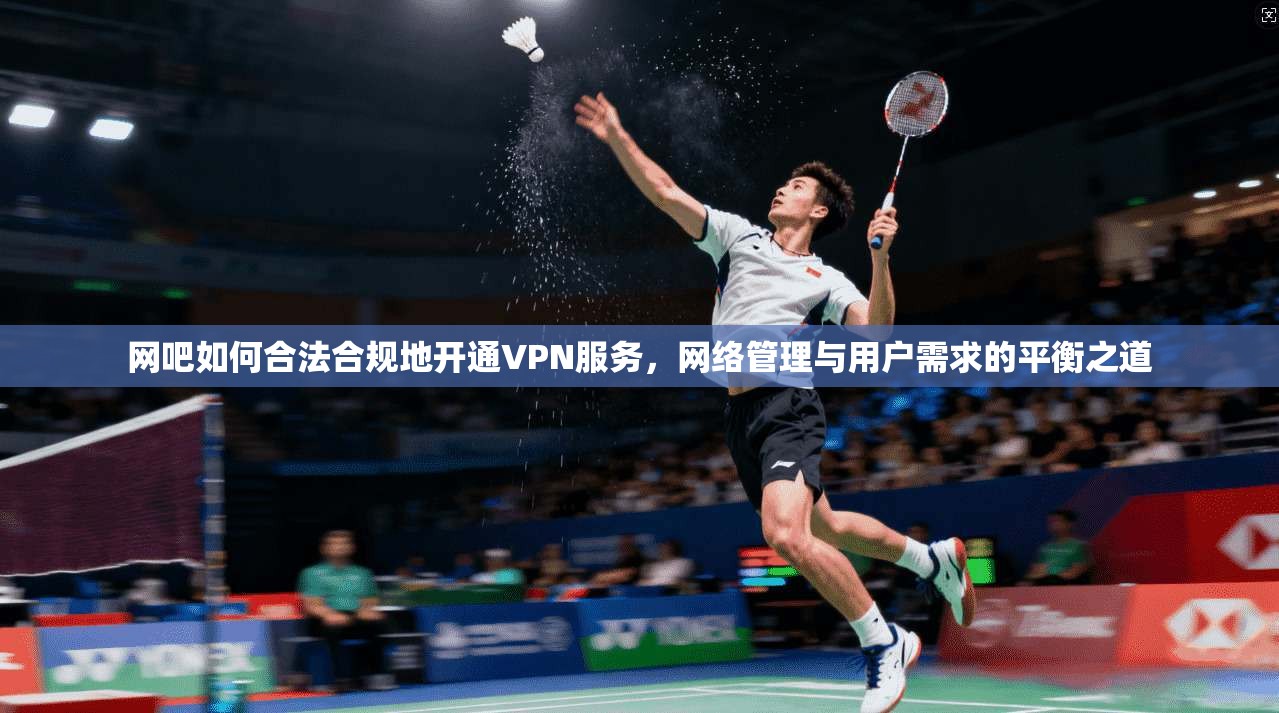 网吧如何合法合规地开通VPN服务，网络管理与用户需求的平衡之道