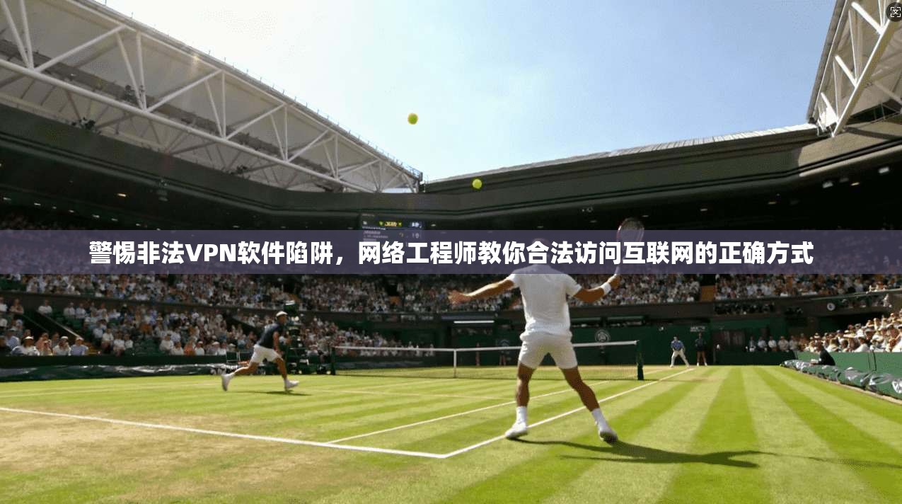 警惕非法VPN软件陷阱，网络工程师教你合法访问互联网的正确方式