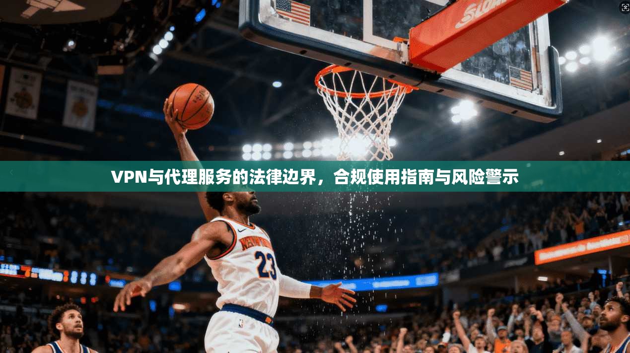 VPN与代理服务的法律边界，合规使用指南与风险警示