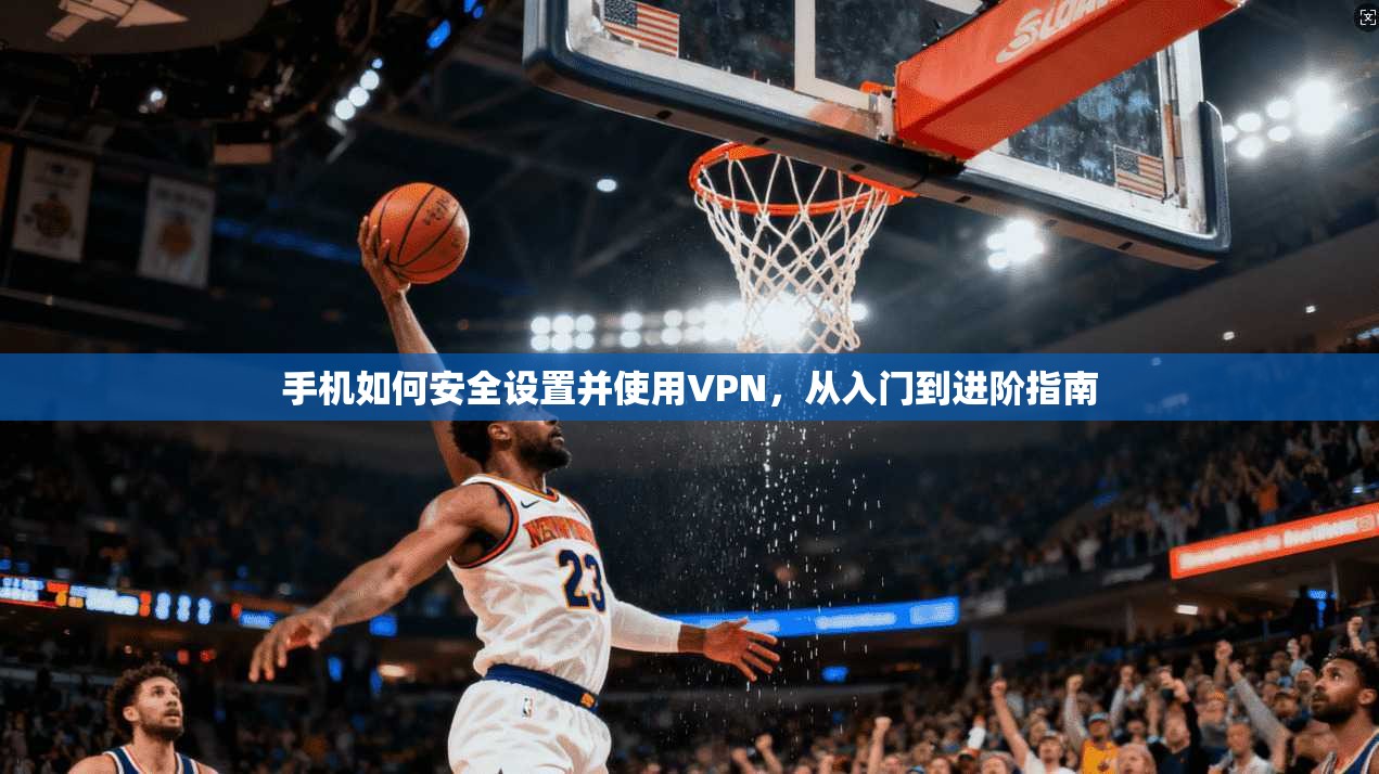 手机如何安全设置并使用VPN，从入门到进阶指南