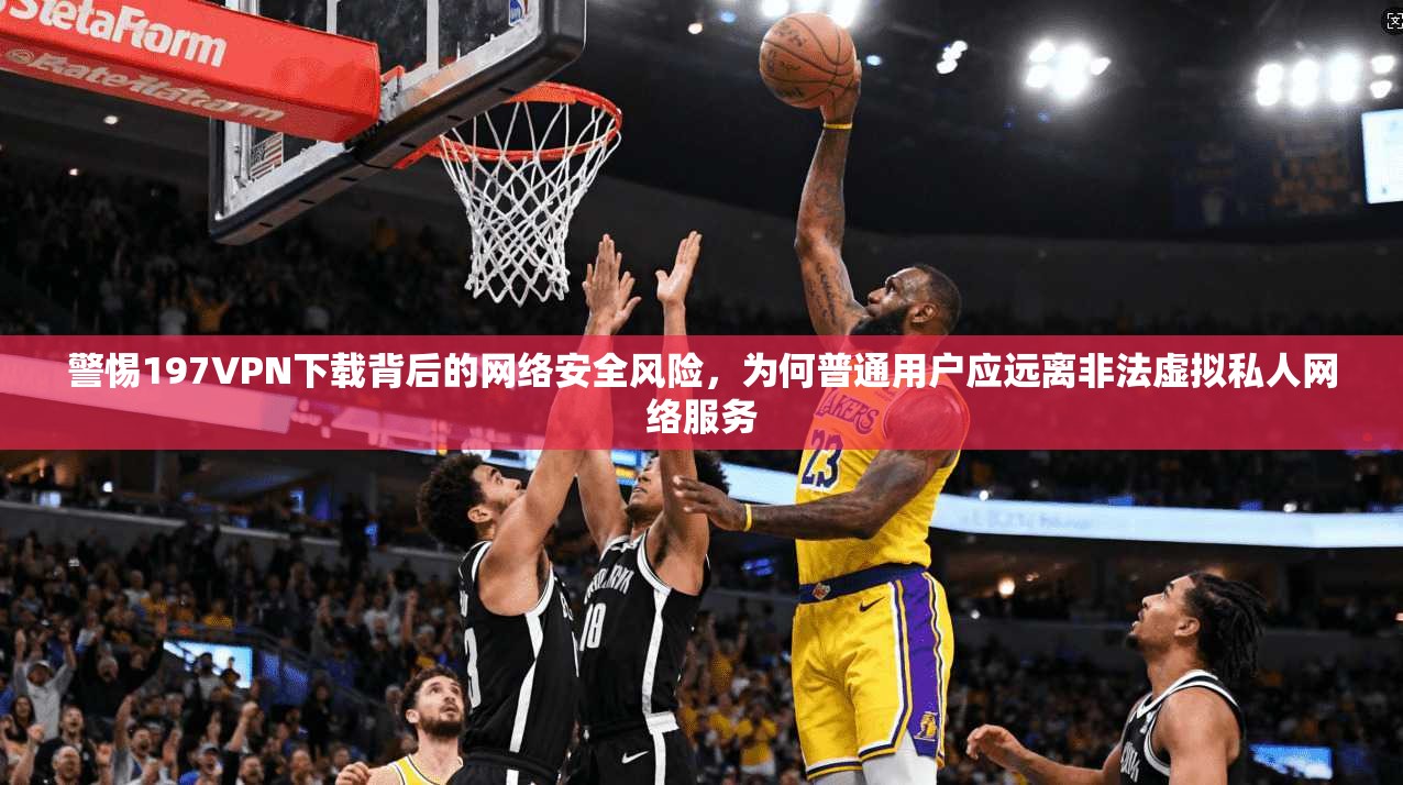 警惕197VPN下载背后的网络安全风险，为何普通用户应远离非法虚拟私人网络服务