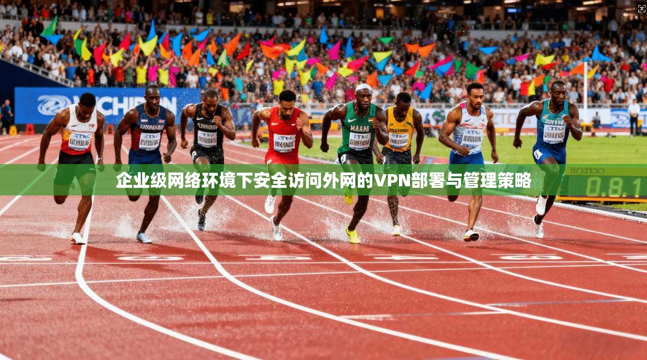 企业级网络环境下安全访问外网的VPN部署与管理策略