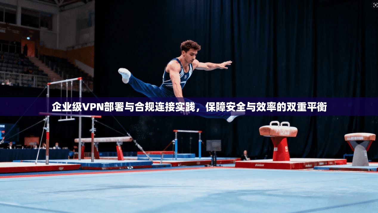 企业级VPN部署与合规连接实践，保障安全与效率的双重平衡