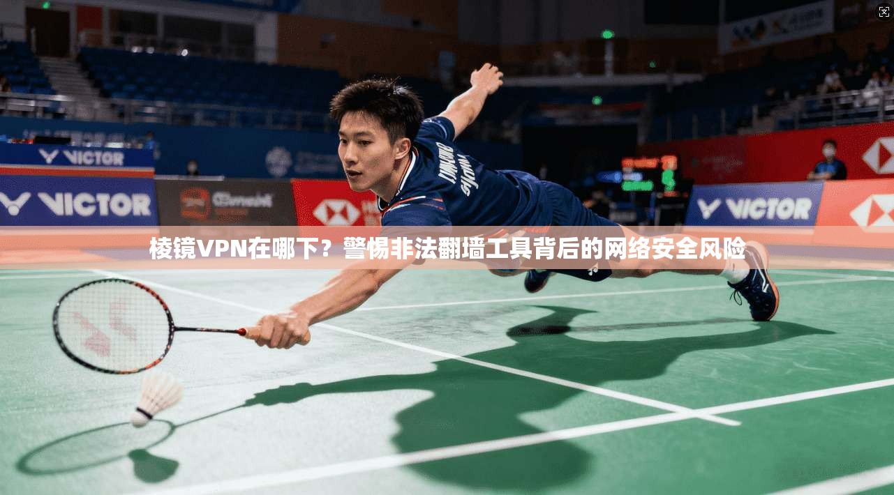 棱镜VPN在哪下？警惕非法翻墙工具背后的网络安全风险