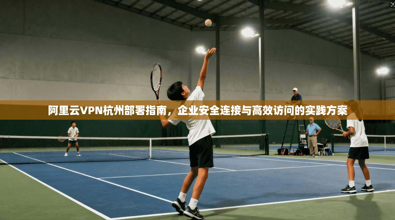 阿里云VPN杭州部署指南，企业安全连接与高效访问的实践方案